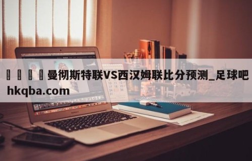 🍢曼彻斯特联VS西汉姆联比分预测_足球吧 hkqba.com