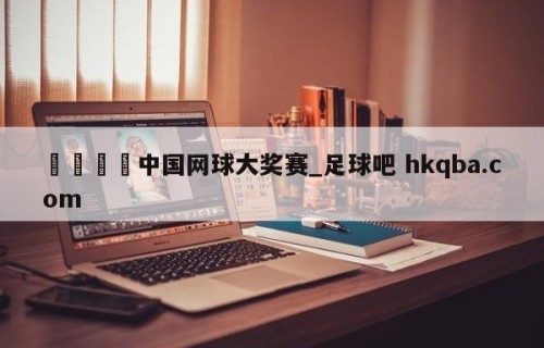 🍢中国网球大奖赛_足球吧 hkqba.com
