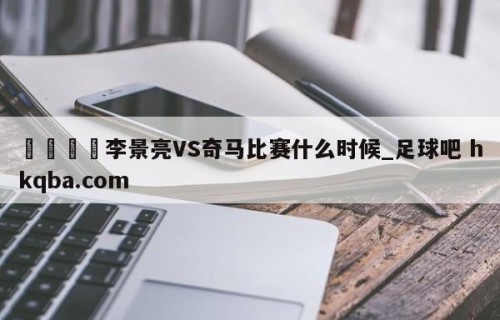 🍢李景亮VS奇马比赛什么时候_足球吧 hkqba.com