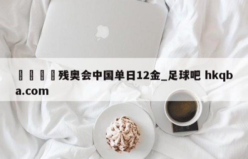 🍢残奥会中国单日12金_足球吧 hkqba.com