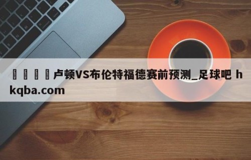 🍢卢顿VS布伦特福德赛前预测_足球吧 hkqba.com