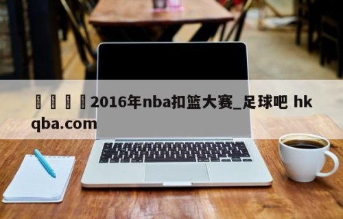🍢2016年nba扣篮大赛_足球吧 hkqba.com