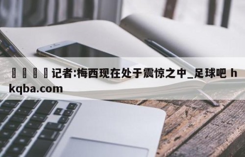 🍢记者:梅西现在处于震惊之中_足球吧 hkqba.com