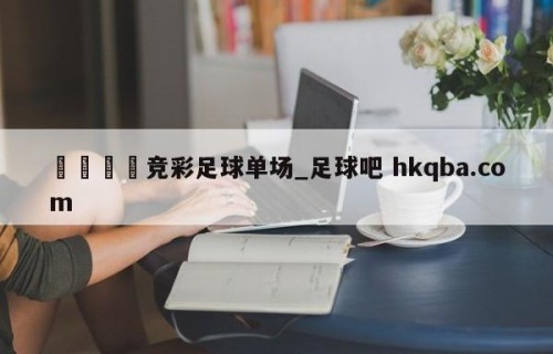 🍢竞彩足球单场_足球吧 hkqba.com