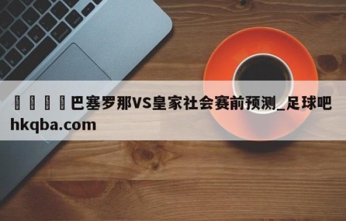 🍢巴塞罗那VS皇家社会赛前预测_足球吧 hkqba.com