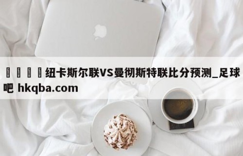 🍢纽卡斯尔联VS曼彻斯特联比分预测_足球吧 hkqba.com