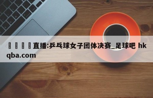 🍢直播:乒乓球女子团体决赛_足球吧 hkqba.com