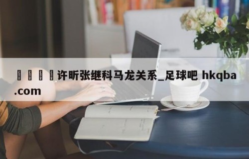 🍢许昕张继科马龙关系_足球吧 hkqba.com