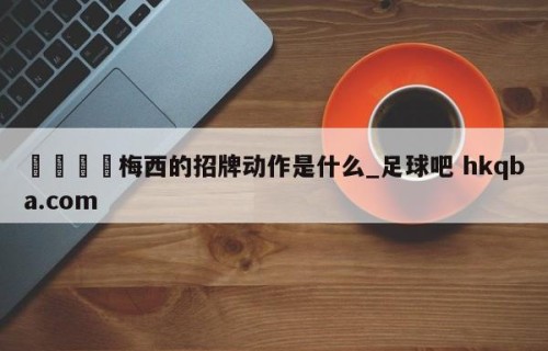 🍢梅西的招牌动作是什么_足球吧 hkqba.com