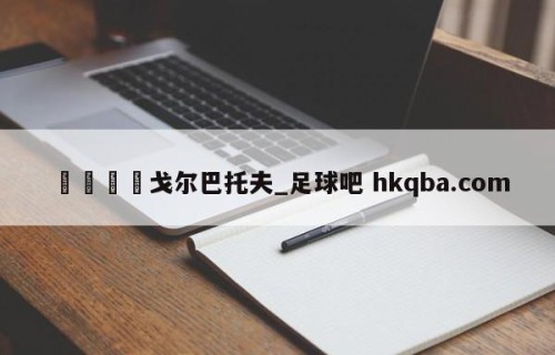 🍢戈尔巴托夫_足球吧 hkqba.com