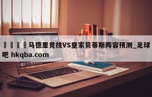 🍢马德里竞技VS皇家贝蒂斯阵容预测_足球吧 hkqba.com