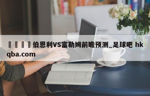 🍢伯恩利VS富勒姆前瞻预测_足球吧 hkqba.com