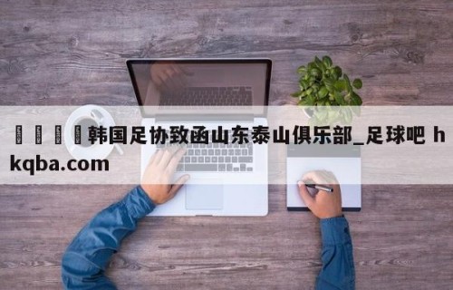 🍢韩国足协致函山东泰山俱乐部_足球吧 hkqba.com