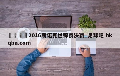 🍢2016斯诺克世锦赛决赛_足球吧 hkqba.com