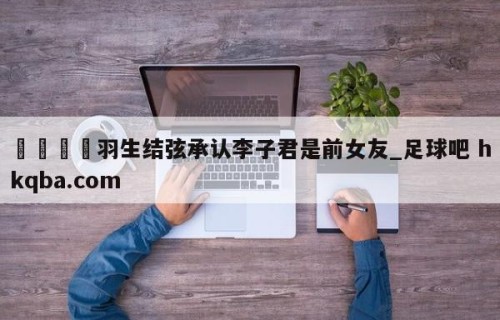 🍢羽生结弦承认李子君是前女友_足球吧 hkqba.com
