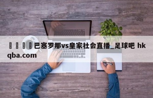 🍢巴塞罗那vs皇家社会直播_足球吧 hkqba.com