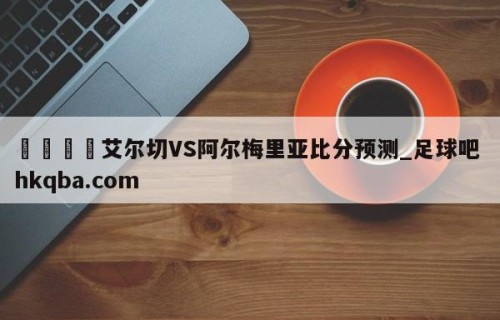 🍢艾尔切VS阿尔梅里亚比分预测_足球吧 hkqba.com