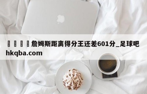 🍢詹姆斯距离得分王还差601分_足球吧 hkqba.com