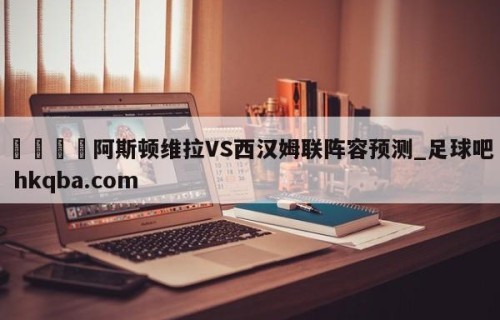 🍢阿斯顿维拉VS西汉姆联阵容预测_足球吧 hkqba.com
