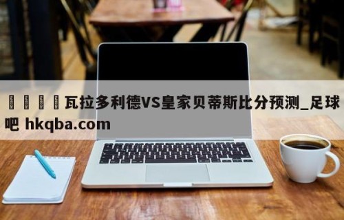 🍢瓦拉多利德VS皇家贝蒂斯比分预测_足球吧 hkqba.com