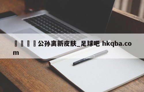 🍢公孙离新皮肤_足球吧 hkqba.com