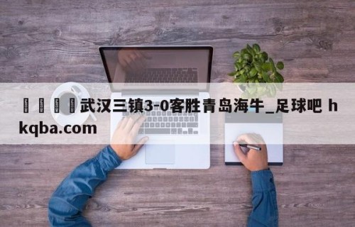 🍢武汉三镇3-0客胜青岛海牛_足球吧 hkqba.com