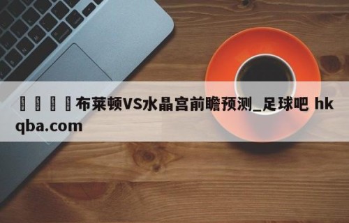 🍢布莱顿VS水晶宫前瞻预测_足球吧 hkqba.com