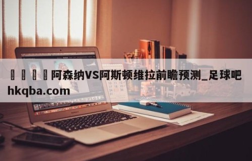 🍢阿森纳VS阿斯顿维拉前瞻预测_足球吧 hkqba.com