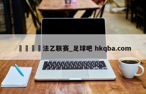 🍢法乙联赛_足球吧 hkqba.com