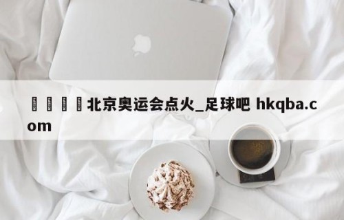 🍢北京奥运会点火_足球吧 hkqba.com