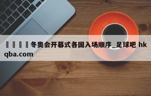 🍢冬奥会开幕式各国入场顺序_足球吧 hkqba.com