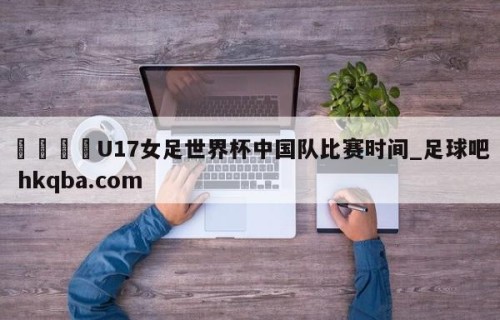 🍢U17女足世界杯中国队比赛时间_足球吧 hkqba.com