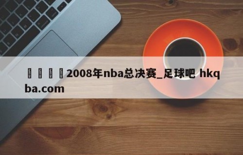 🍢2008年nba总决赛_足球吧 hkqba.com