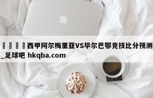 🍢西甲阿尔梅里亚VS毕尔巴鄂竞技比分预测_足球吧 hkqba.com