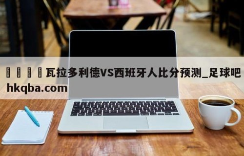 🍢瓦拉多利德VS西班牙人比分预测_足球吧 hkqba.com