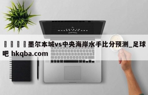 🍢墨尔本城vs中央海岸水手比分预测_足球吧 hkqba.com