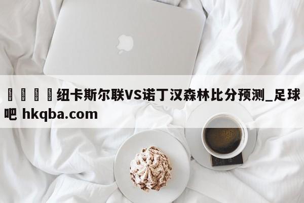 🍢纽卡斯尔联VS诺丁汉森林比分预测_足球吧 hkqba.com