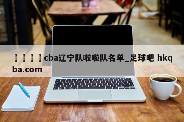 🍢cba辽宁队啦啦队名单_足球吧 hkqba.com