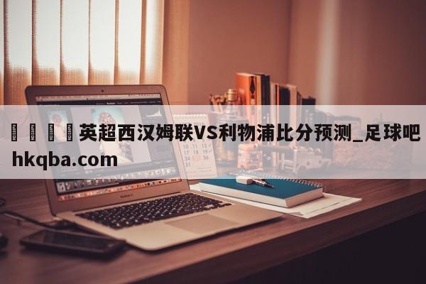 🍢英超西汉姆联VS利物浦比分预测_足球吧 hkqba.com