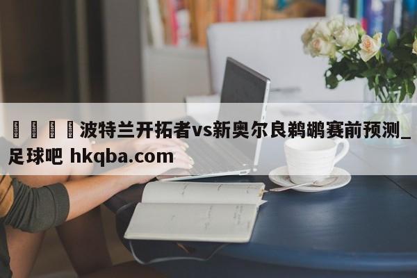 🍢波特兰开拓者vs新奥尔良鹈鹕赛前预测_足球吧 hkqba.com