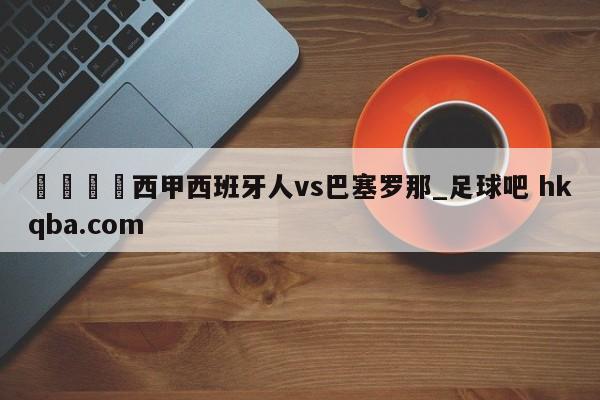 🍢西甲西班牙人vs巴塞罗那_足球吧 hkqba.com
