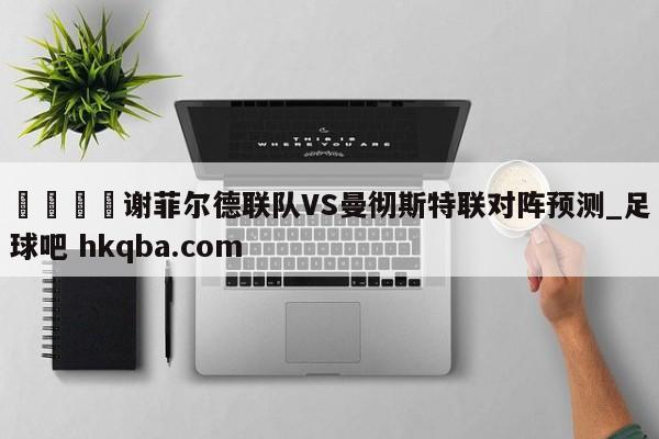 🍢谢菲尔德联队VS曼彻斯特联对阵预测_足球吧 hkqba.com