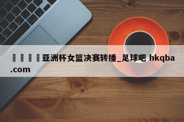 🍢亚洲杯女篮决赛转播_足球吧 hkqba.com