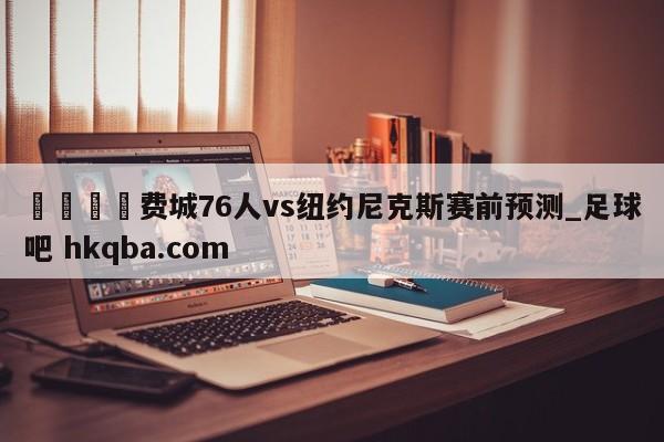 🍢费城76人vs纽约尼克斯赛前预测_足球吧 hkqba.com