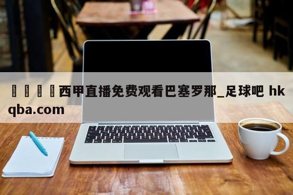 🍢西甲直播免费观看巴塞罗那_足球吧 hkqba.com