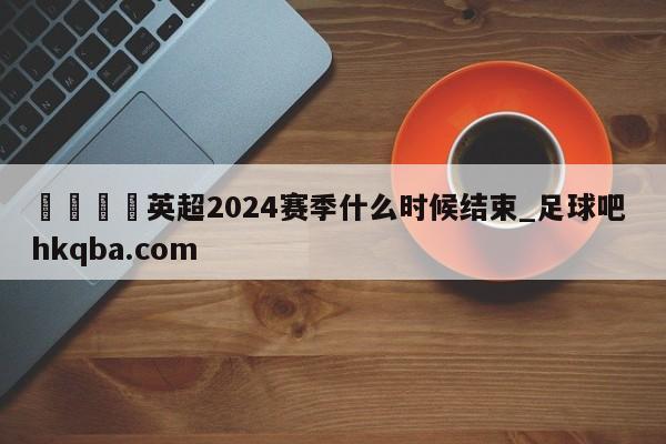 🍢英超2024赛季什么时候结束_足球吧 hkqba.com