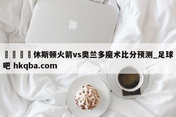 🍢休斯顿火箭vs奥兰多魔术比分预测_足球吧 hkqba.com