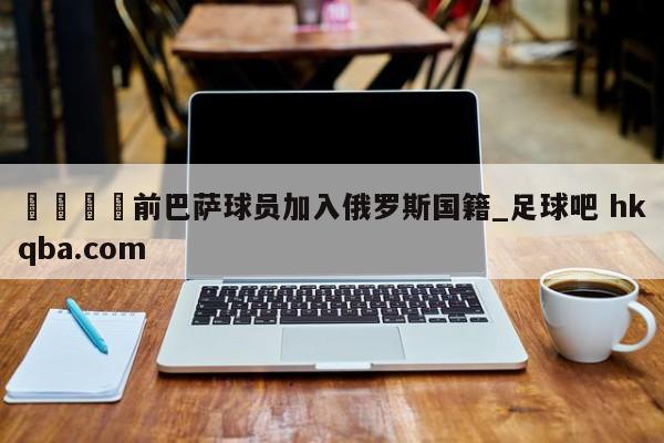 🍢前巴萨球员加入俄罗斯国籍_足球吧 hkqba.com