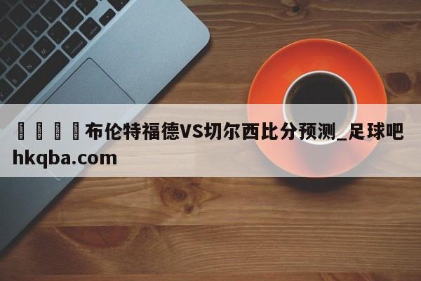 🍢布伦特福德VS切尔西比分预测_足球吧 hkqba.com