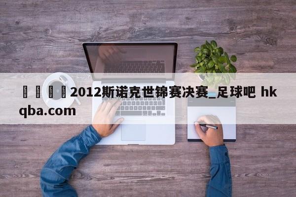 🍢2012斯诺克世锦赛决赛_足球吧 hkqba.com